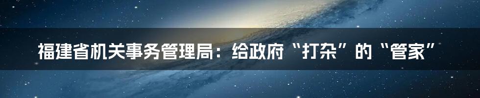 福建省机关事务管理局：给政府“打杂”的“管家”