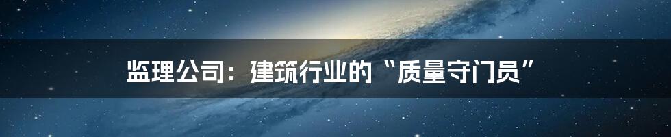 监理公司：建筑行业的“质量守门员”