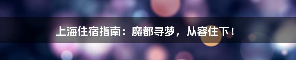 上海住宿指南：魔都寻梦，从容住下！