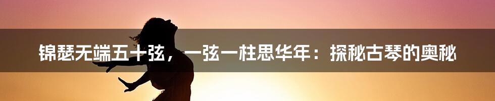 锦瑟无端五十弦，一弦一柱思华年：探秘古琴的奥秘