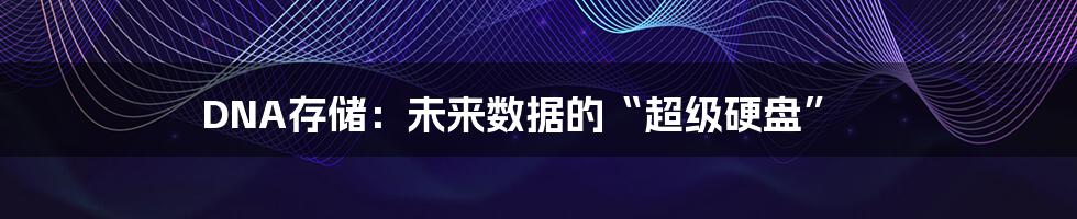 DNA存储：未来数据的“超级硬盘”