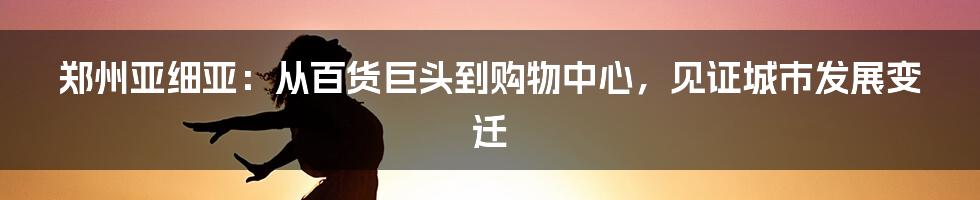 郑州亚细亚：从百货巨头到购物中心，见证城市发展变迁