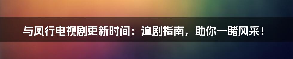 与凤行电视剧更新时间：追剧指南，助你一睹风采！