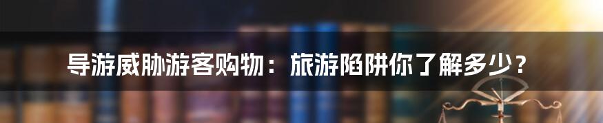 导游威胁游客购物：旅游陷阱你了解多少？