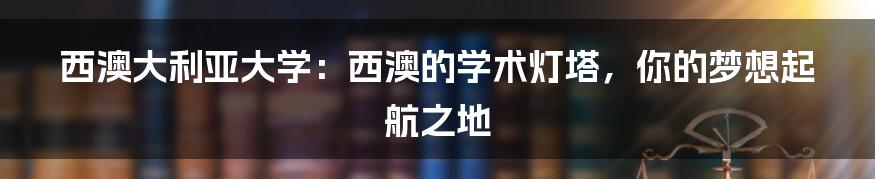 西澳大利亚大学：西澳的学术灯塔，你的梦想起航之地