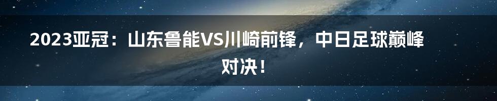 2023亚冠：山东鲁能VS川崎前锋，中日足球巅峰对决！