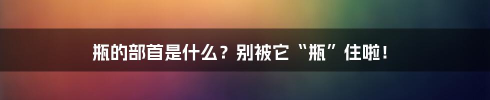 瓶的部首是什么？别被它“瓶”住啦！