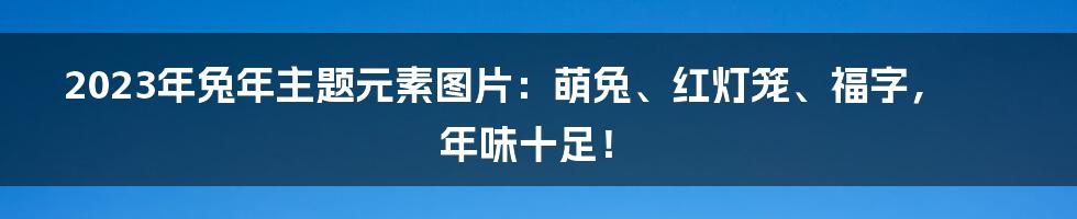 2023年兔年主题元素图片：萌兔、红灯笼、福字，年味十足！