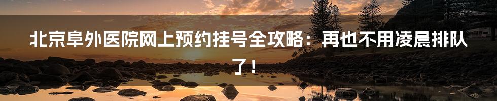 北京阜外医院网上预约挂号全攻略：再也不用凌晨排队了！