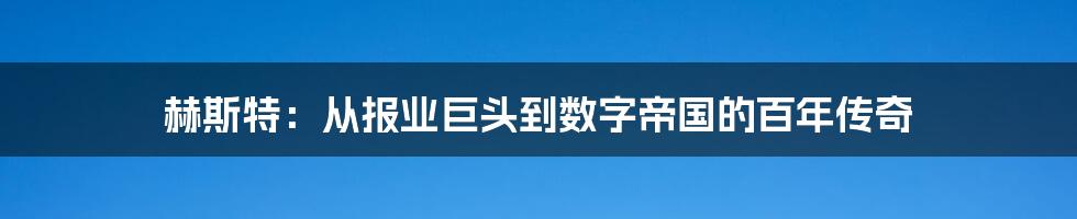 赫斯特：从报业巨头到数字帝国的百年传奇