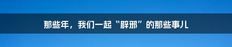 那些年，我们一起“辟邪”的那些事儿