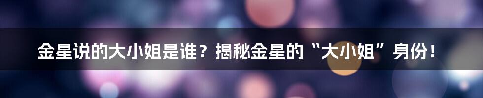 金星说的大小姐是谁？揭秘金星的“大小姐”身份！