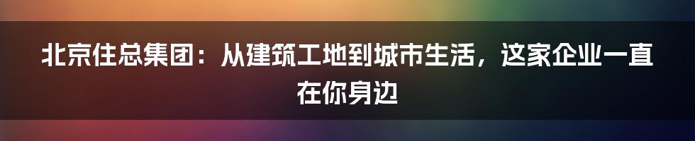 北京住总集团：从建筑工地到城市生活，这家企业一直在你身边