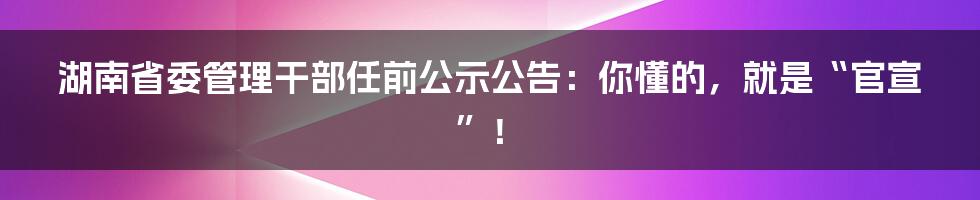 湖南省委管理干部任前公示公告：你懂的，就是“官宣”！