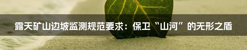 露天矿山边坡监测规范要求：保卫“山河”的无形之盾