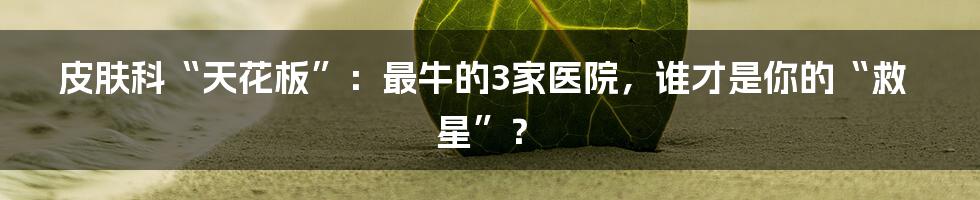 皮肤科“天花板”：最牛的3家医院，谁才是你的“救星”？