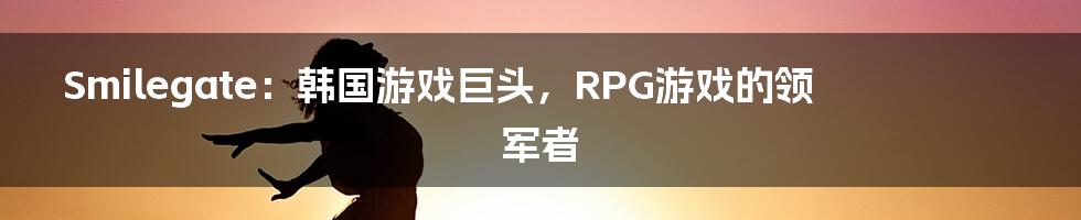 Smilegate：韩国游戏巨头，RPG游戏的领军者