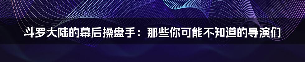 斗罗大陆的幕后操盘手：那些你可能不知道的导演们