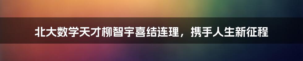 北大数学天才柳智宇喜结连理，携手人生新征程