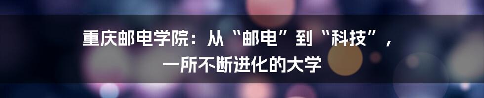 重庆邮电学院：从“邮电”到“科技”， 一所不断进化的大学