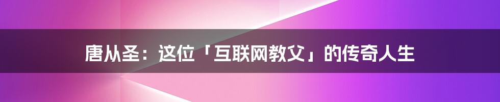 唐从圣：这位「互联网教父」的传奇人生