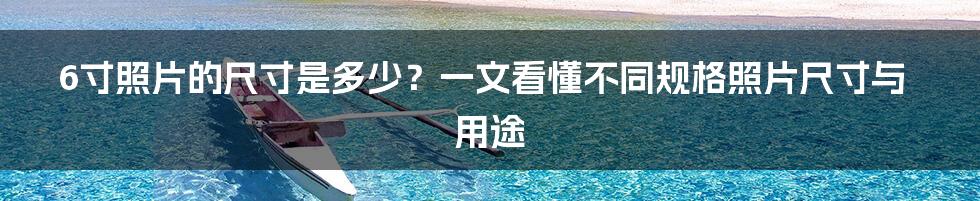 6寸照片的尺寸是多少？一文看懂不同规格照片尺寸与用途