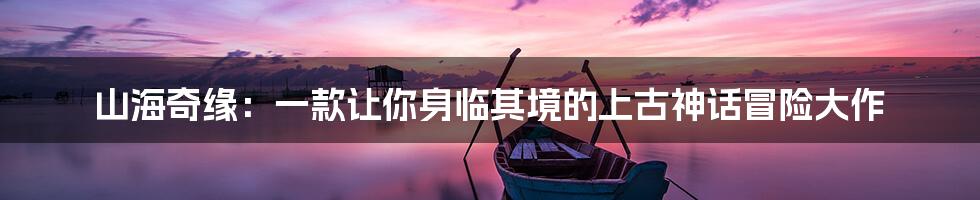 山海奇缘：一款让你身临其境的上古神话冒险大作