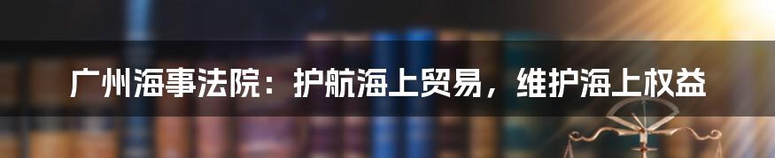 广州海事法院：护航海上贸易，维护海上权益