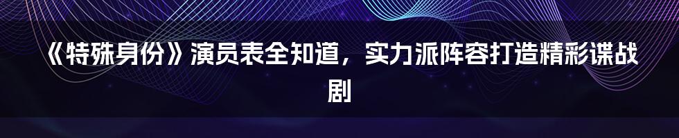 《特殊身份》演员表全知道，实力派阵容打造精彩谍战剧