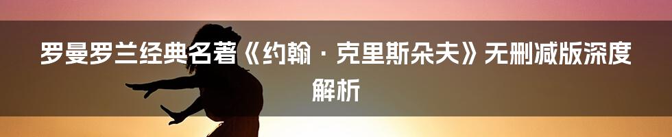 罗曼罗兰经典名著《约翰·克里斯朵夫》无删减版深度解析