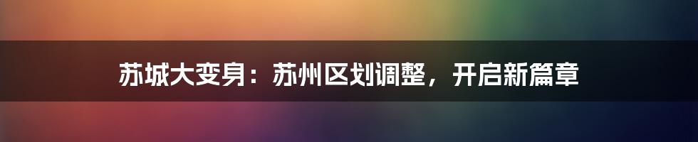 苏城大变身：苏州区划调整，开启新篇章