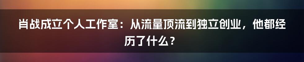 肖战成立个人工作室：从流量顶流到独立创业，他都经历了什么？