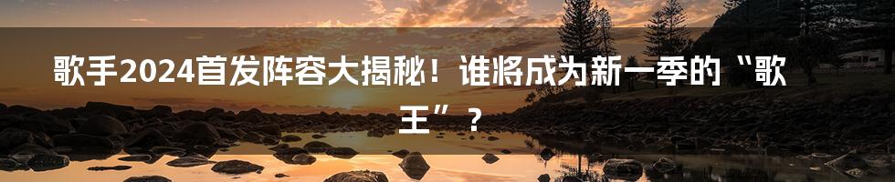 歌手2024首发阵容大揭秘！谁将成为新一季的“歌王”？