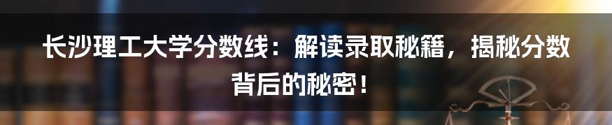 长沙理工大学分数线：解读录取秘籍，揭秘分数背后的秘密！