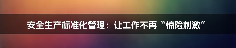 安全生产标准化管理：让工作不再“惊险刺激”