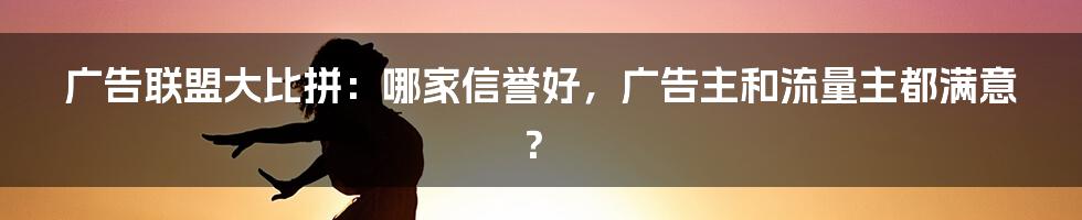 广告联盟大比拼：哪家信誉好，广告主和流量主都满意？