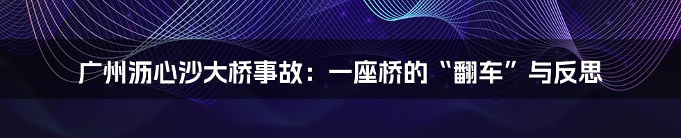 广州沥心沙大桥事故：一座桥的“翻车”与反思