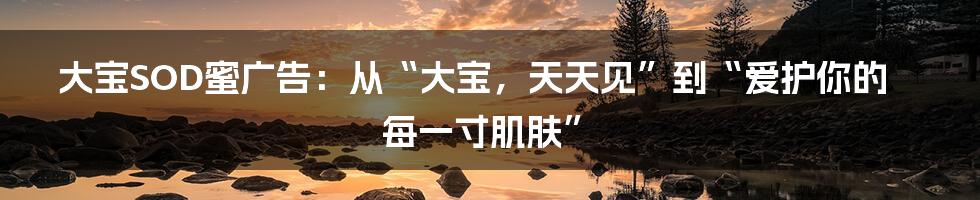 大宝SOD蜜广告：从“大宝，天天见”到“爱护你的每一寸肌肤”