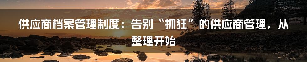 供应商档案管理制度：告别“抓狂”的供应商管理，从整理开始