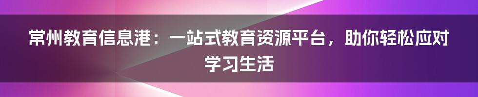 常州教育信息港：一站式教育资源平台，助你轻松应对学习生活