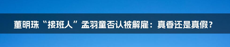 董明珠“接班人”孟羽童否认被解雇：真香还是真假？