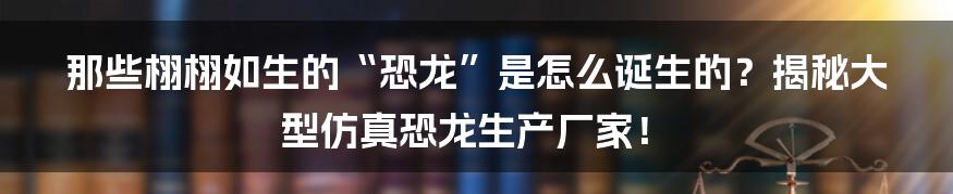 那些栩栩如生的“恐龙”是怎么诞生的？揭秘大型仿真恐龙生产厂家！