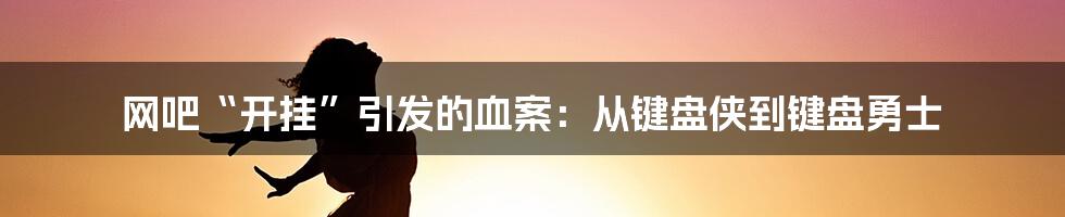 网吧“开挂”引发的血案：从键盘侠到键盘勇士