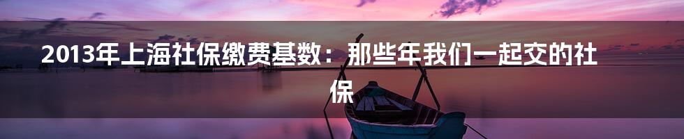 2013年上海社保缴费基数：那些年我们一起交的社保