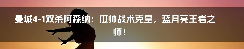 曼城4-1双杀阿森纳：瓜帅战术克星，蓝月亮王者之师！