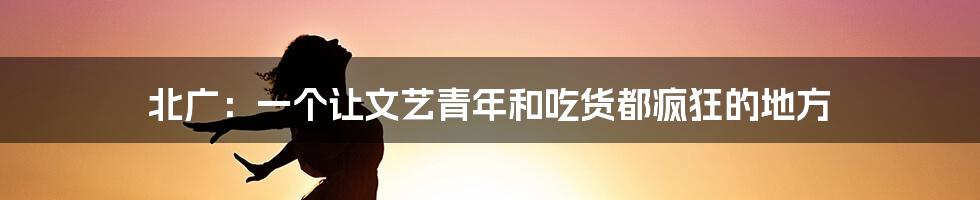 北广：一个让文艺青年和吃货都疯狂的地方