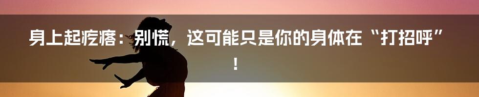 身上起疙瘩：别慌，这可能只是你的身体在“打招呼”！