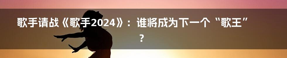 歌手请战《歌手2024》：谁将成为下一个“歌王”？