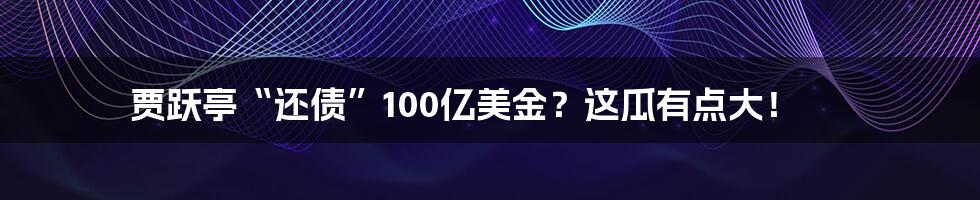 贾跃亭“还债”100亿美金？这瓜有点大！