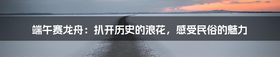 端午赛龙舟：扒开历史的浪花，感受民俗的魅力